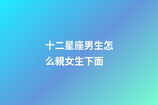 十二星座男生怎么親女生下面-第1張-星座運勢-玄機派