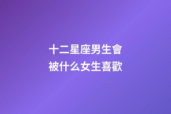 十二星座男生會被什么女生喜歡-第1張-星座運勢-玄機派