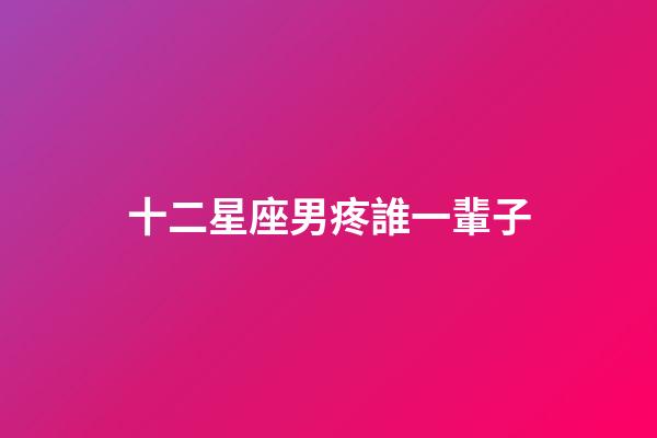 十二星座男疼誰一輩子-第1張-星座運勢-玄機派