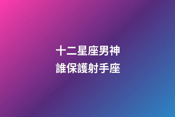 十二星座男神誰保護射手座-第1張-星座運勢-玄機派