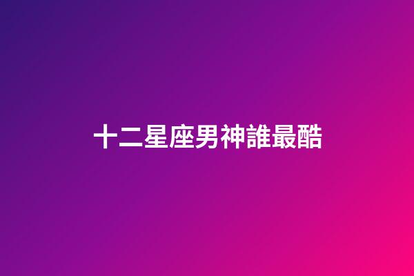 十二星座男神誰最酷-第1張-星座運勢-玄機(jī)派