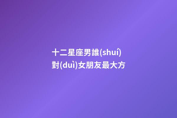 十二星座男誰(shuí)對(duì)女朋友最大方-第1張-星座運(yùn)勢(shì)-玄機(jī)派