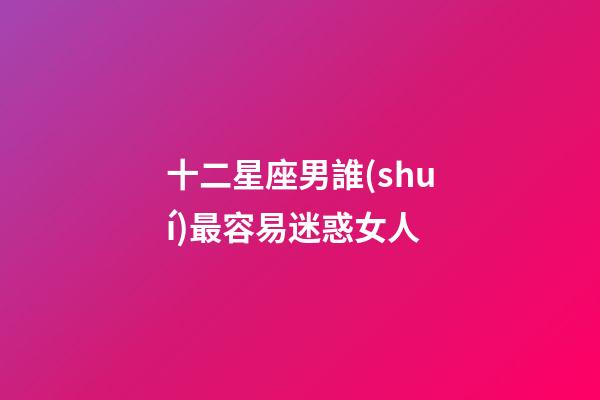十二星座男誰(shuí)最容易迷惑女人-第1張-星座運(yùn)勢(shì)-玄機(jī)派