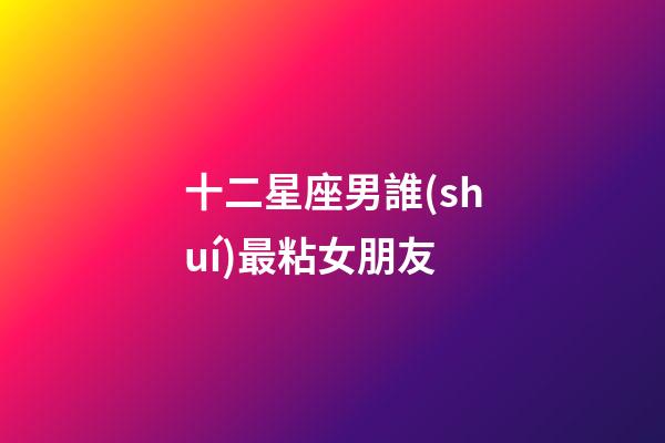 十二星座男誰(shuí)最粘女朋友-第1張-星座運(yùn)勢(shì)-玄機(jī)派