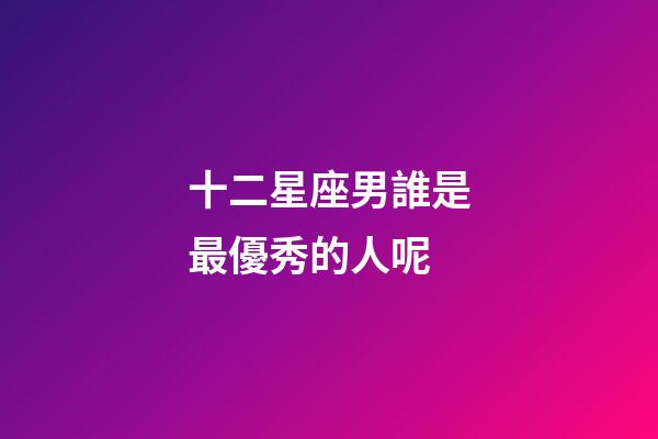 十二星座男誰是最優秀的人呢-第1張-星座運勢-玄機派