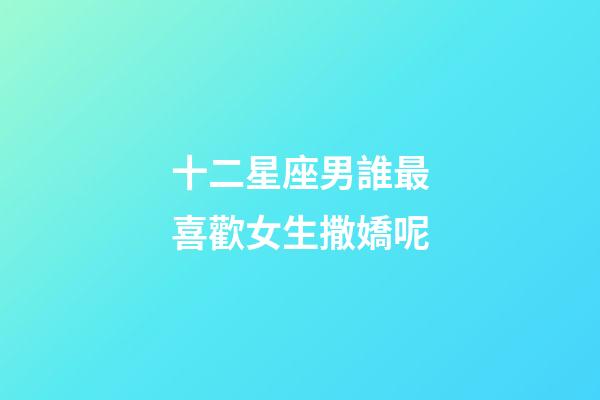 十二星座男誰最喜歡女生撒嬌呢-第1張-星座運勢-玄機派