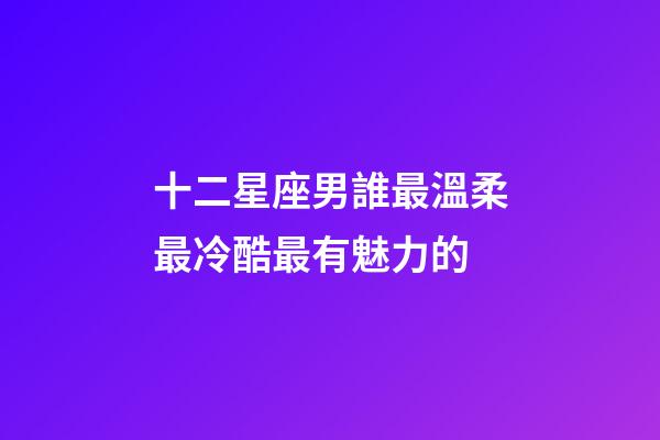 十二星座男誰最溫柔最冷酷最有魅力的-第1張-星座運勢-玄機派