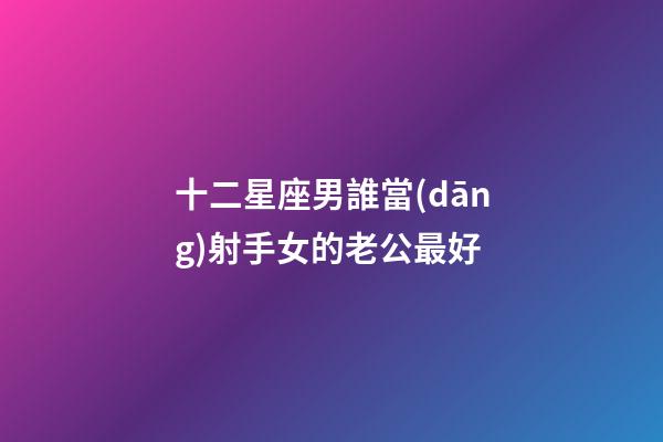 十二星座男誰當(dāng)射手女的老公最好-第1張-星座運(yùn)勢-玄機(jī)派