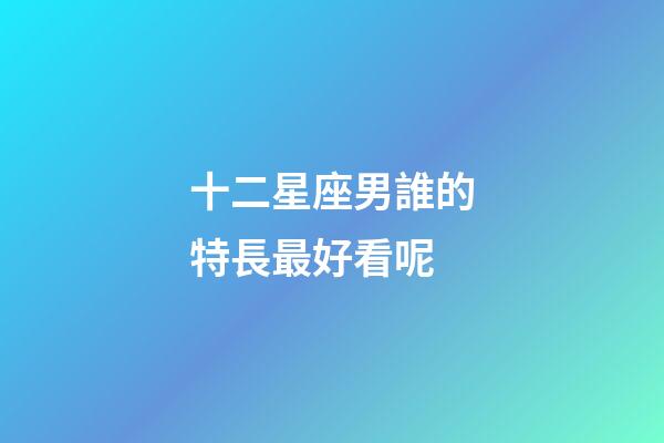 十二星座男誰的特長最好看呢-第1張-星座運勢-玄機派