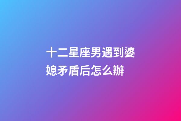 十二星座男遇到婆媳矛盾后怎么辦-第1張-星座運勢-玄機派