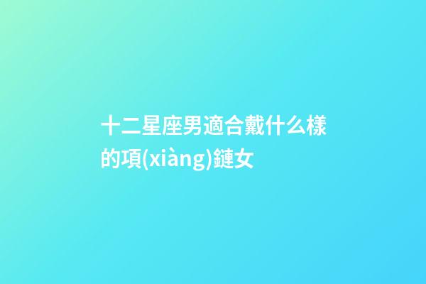 十二星座男適合戴什么樣的項(xiàng)鏈女-第1張-星座運(yùn)勢-玄機(jī)派