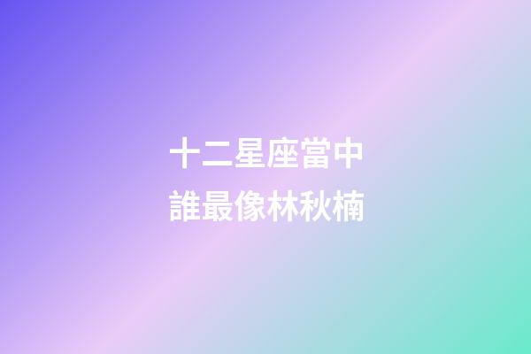 十二星座當中誰最像林秋楠-第1張-星座運勢-玄機派