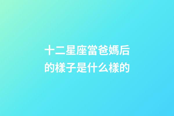 十二星座當爸媽后的樣子是什么樣的-第1張-星座運勢-玄機派