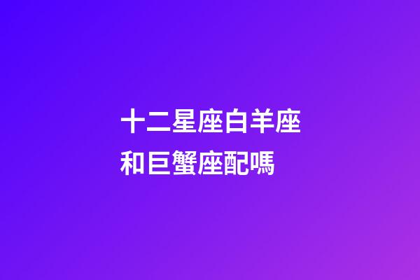 十二星座白羊座和巨蟹座配嗎-第1張-星座運(yùn)勢(shì)-玄機(jī)派