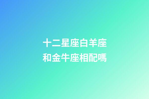 十二星座白羊座和金牛座相配嗎-第1張-星座運(yùn)勢-玄機(jī)派