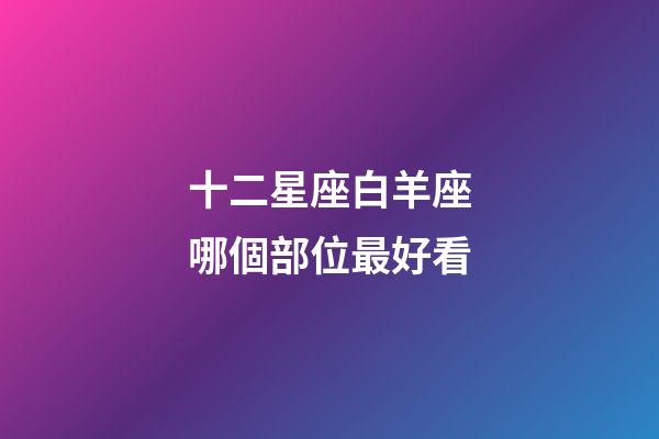 十二星座白羊座哪個部位最好看-第1張-星座運勢-玄機派