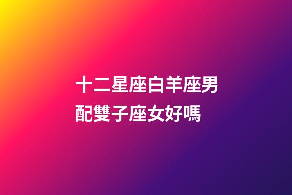 十二星座白羊座男配雙子座女好嗎-第1張-星座運勢-玄機派