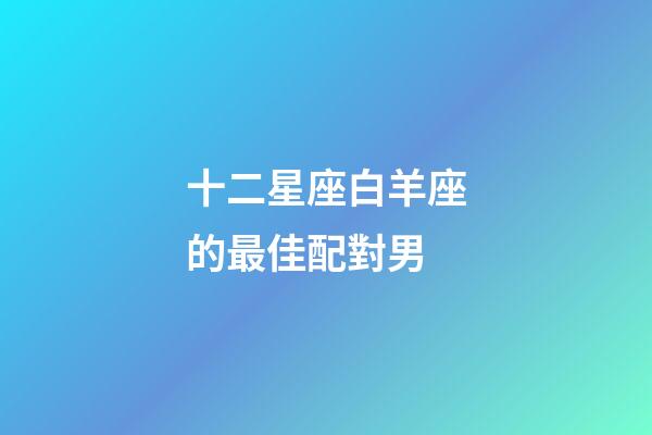 十二星座白羊座的最佳配對男-第1張-星座運勢-玄機派