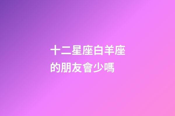 十二星座白羊座的朋友會少嗎-第1張-星座運勢-玄機派