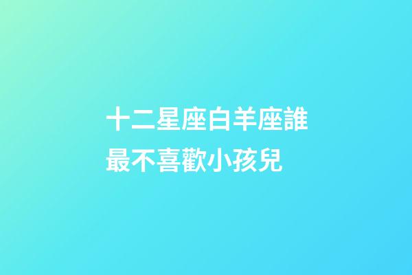 十二星座白羊座誰最不喜歡小孩兒-第1張-星座運勢-玄機派