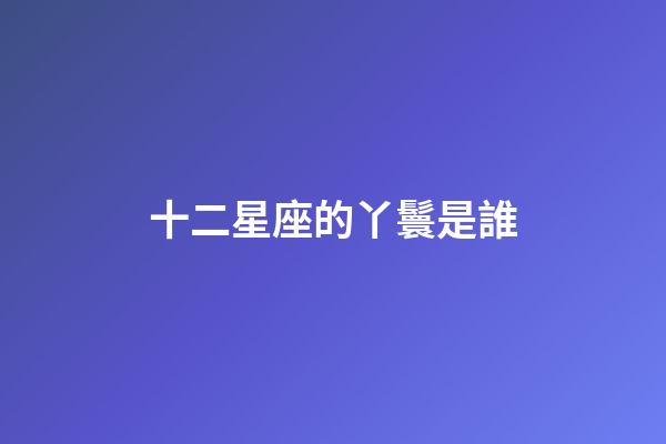 十二星座的丫鬟是誰-第1張-星座運勢-玄機派