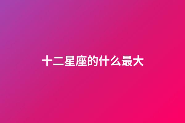 十二星座的什么最大-第1張-星座運勢-玄機派