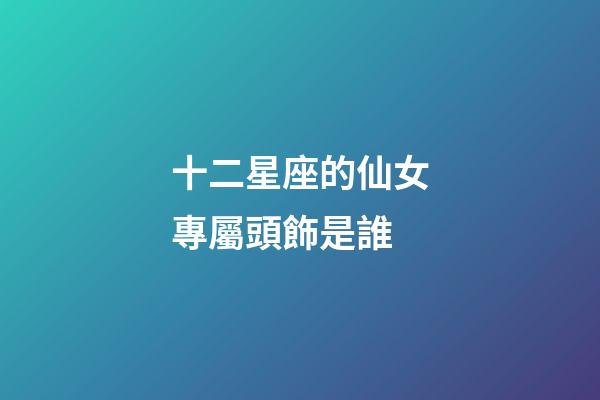 十二星座的仙女專屬頭飾是誰-第1張-星座運(yùn)勢-玄機(jī)派