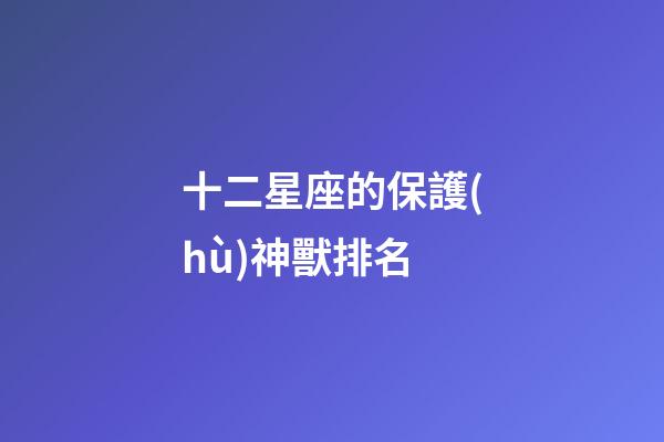 十二星座的保護(hù)神獸排名-第1張-星座運(yùn)勢(shì)-玄機(jī)派