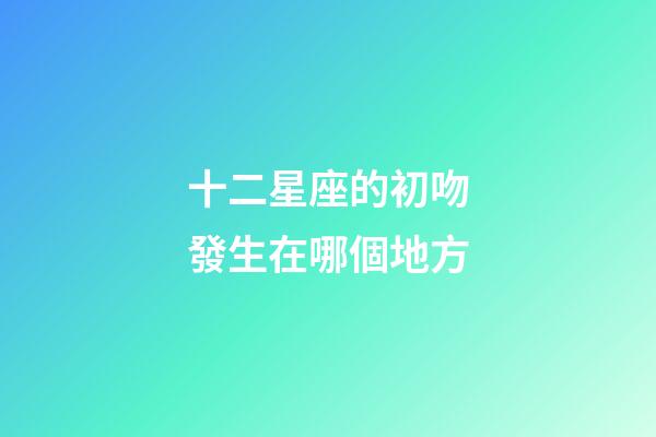 十二星座的初吻發生在哪個地方-第1張-星座運勢-玄機派