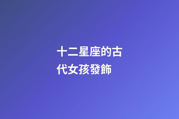 十二星座的古代女孩發飾-第1張-星座運勢-玄機派