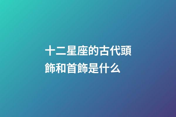 十二星座的古代頭飾和首飾是什么-第1張-星座運勢-玄機派