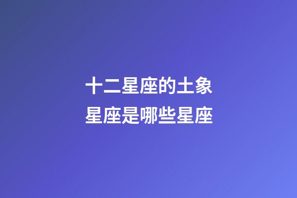 十二星座的土象星座是哪些星座-第1張-星座運勢-玄機派