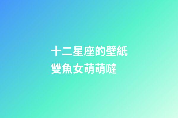 十二星座的壁紙雙魚女萌萌噠-第1張-星座運勢-玄機派