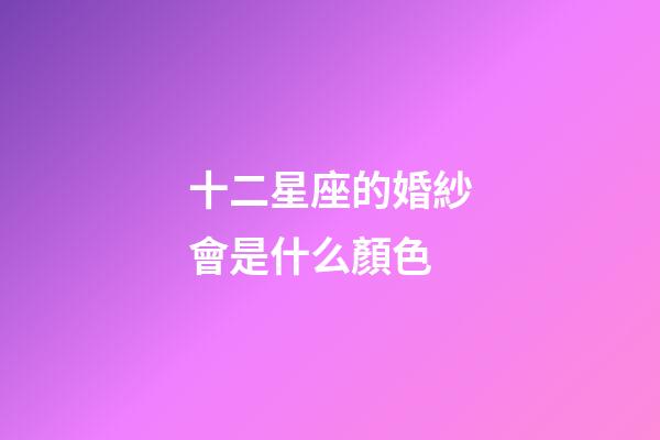 十二星座的婚紗會是什么顏色-第1張-星座運勢-玄機派