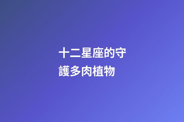 十二星座的守護多肉植物-第1張-星座運勢-玄機派