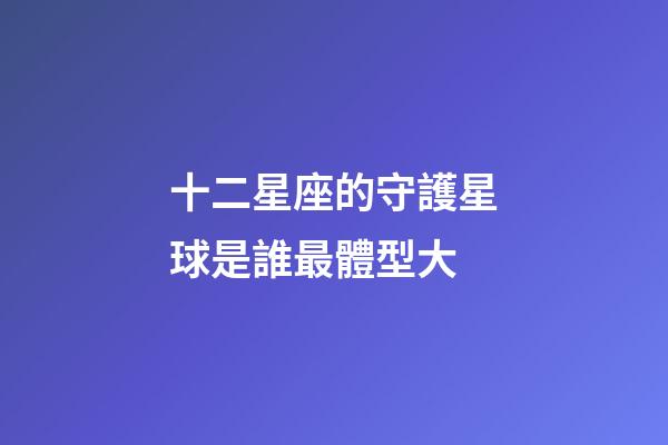 十二星座的守護星球是誰最體型大-第1張-星座運勢-玄機派
