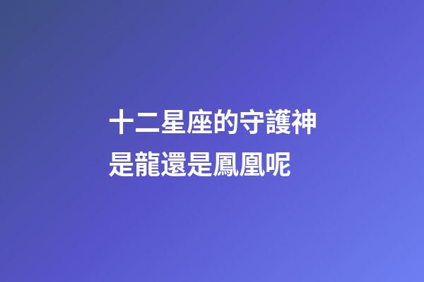 十二星座的守護神是龍還是鳳凰呢-第1張-星座運勢-玄機派
