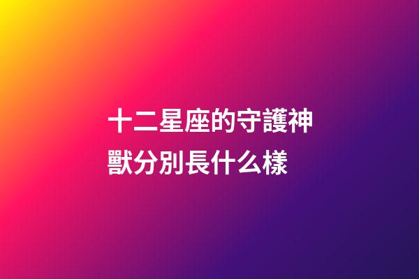 十二星座的守護神獸分別長什么樣-第1張-星座運勢-玄機派