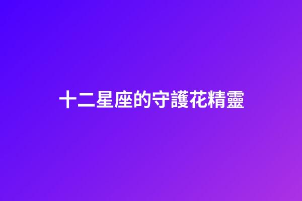 十二星座的守護花精靈（雙魚座的守護花精靈王是誰）