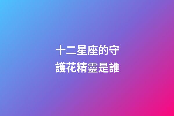 十二星座的守護花精靈是誰-第1張-星座運勢-玄機派