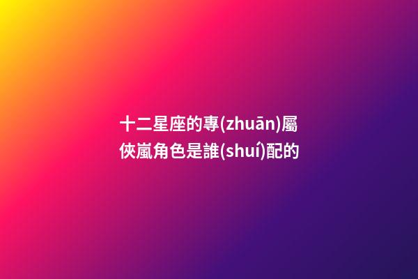 十二星座的專(zhuān)屬俠嵐角色是誰(shuí)配的-第1張-星座運(yùn)勢(shì)-玄機(jī)派