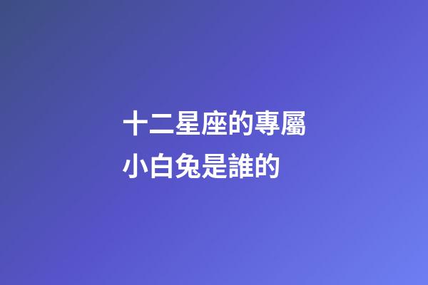 十二星座的專屬小白兔是誰的-第1張-星座運(yùn)勢(shì)-玄機(jī)派