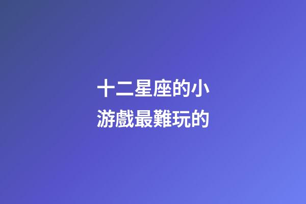 十二星座的小游戲最難玩的-第1張-星座運(yùn)勢(shì)-玄機(jī)派