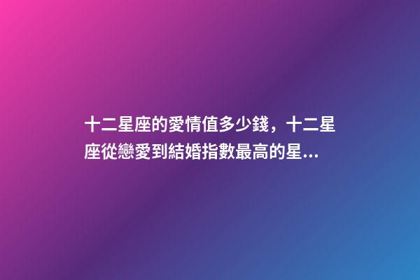十二星座的愛情值多少錢，十二星座從戀愛到結婚指數最高的星座-第1張-觀點-玄機派