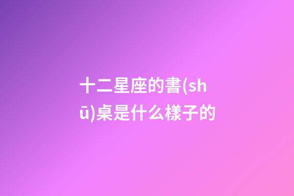 十二星座的書(shū)桌是什么樣子的