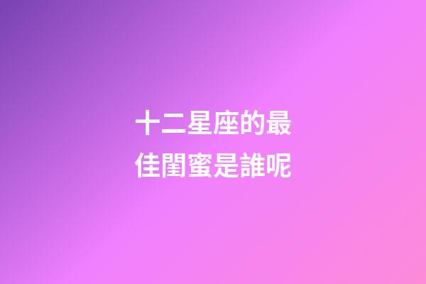 十二星座的最佳閨蜜是誰呢-第1張-星座運勢-玄機派