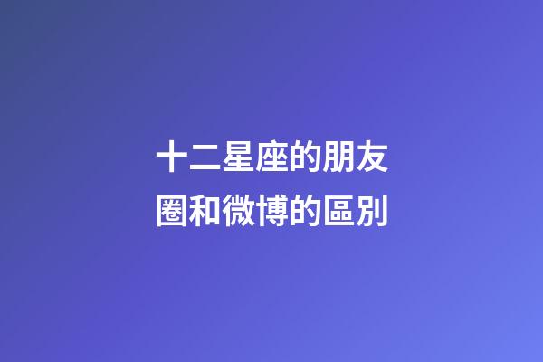 十二星座的朋友圈和微博的區別-第1張-星座運勢-玄機派