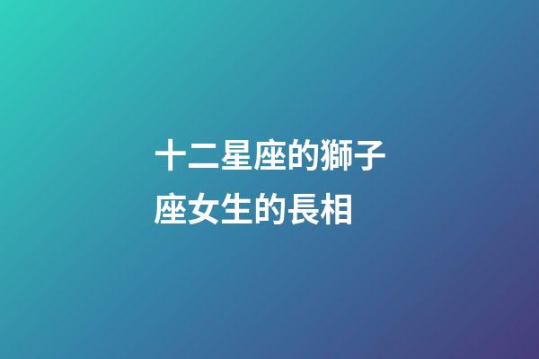 十二星座的獅子座女生的長相-第1張-星座運勢-玄機派