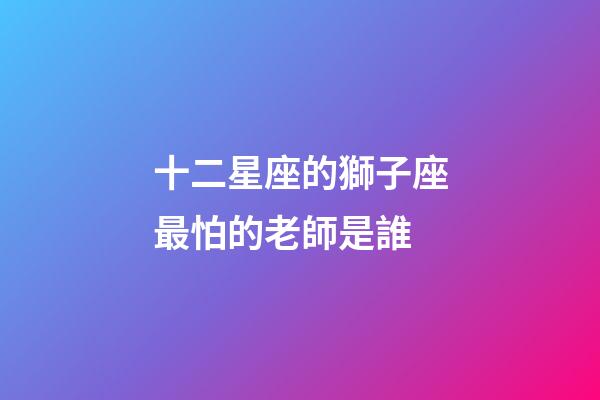 十二星座的獅子座最怕的老師是誰-第1張-星座運勢-玄機派