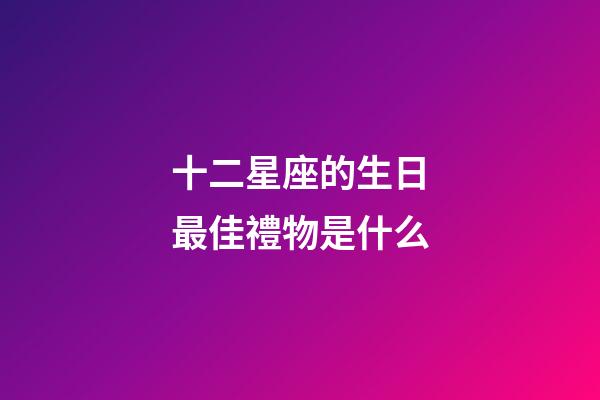十二星座的生日最佳禮物是什么-第1張-星座運勢-玄機派